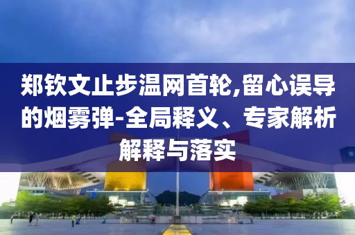 鄭欽文止步溫網(wǎng)首輪,留心誤導(dǎo)的煙霧彈-全局釋義、專家解析解釋與落實