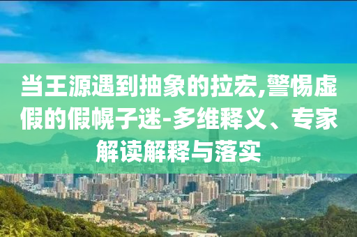 當(dāng)王源遇到抽象的拉宏,警惕虛假的假幌子迷-多維釋義、專家解讀解釋與落實