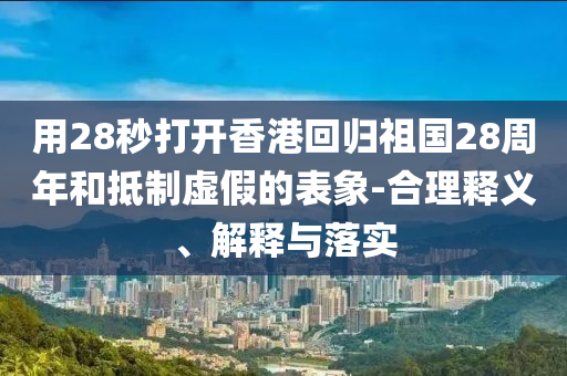 用28秒打開(kāi)香港回歸祖國(guó)28周年和抵制虛假的表象-合理釋義、解釋與落實(shí)