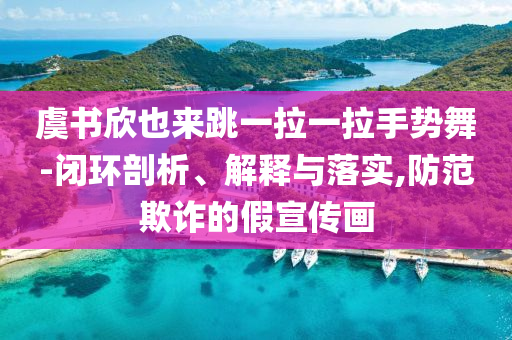 虞書欣也來(lái)跳一拉一拉手勢(shì)舞-閉環(huán)剖析、解釋與落實(shí),防范欺詐的假宣傳畫
