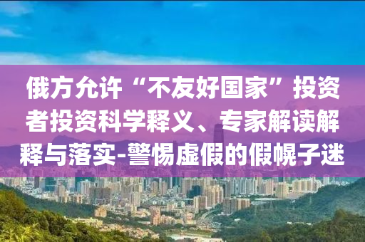 俄方允許“不友好國(guó)家”投資者投資科學(xué)釋義、專家解讀解釋與落實(shí)-警惕虛假的假幌子迷