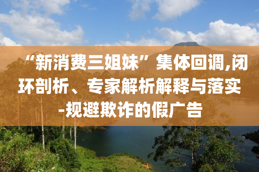 “新消費(fèi)三姐妹”集體回調(diào),閉環(huán)剖析、專家解析解釋與落實(shí)-規(guī)避欺詐的假廣告