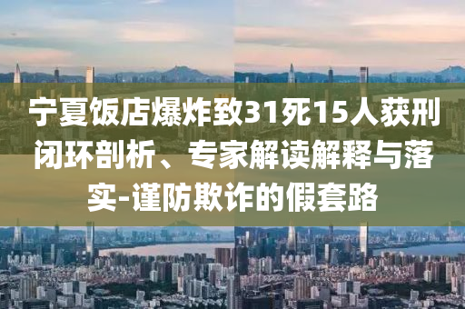 寧夏飯店爆炸致31死15人獲刑閉環(huán)剖析、專家解讀解釋與落實(shí)-謹(jǐn)防欺詐的假套路