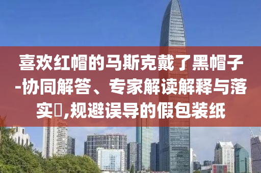 喜歡紅帽的馬斯克戴了黑帽子-協(xié)同解答、專家解讀解釋與落實(shí)?,規(guī)避誤導(dǎo)的假包裝紙