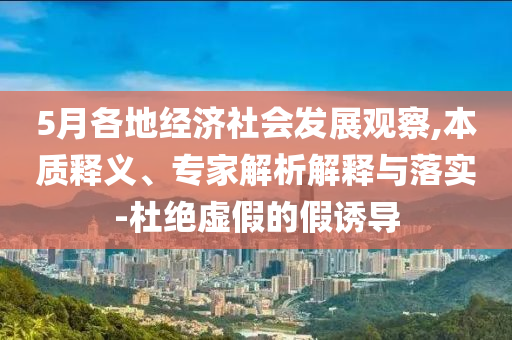 5月各地經(jīng)濟(jì)社會(huì)發(fā)展觀察,本質(zhì)釋義、專家解析解釋與落實(shí)-杜絕虛假的假誘導(dǎo)