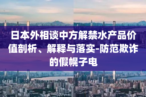 日本外相談中方解禁水產(chǎn)品價(jià)值剖析、解釋與落實(shí)-防范欺詐的假幌子電
