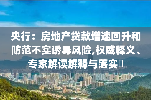 央行：房地產(chǎn)貸款增速回升和防范不實(shí)誘導(dǎo)風(fēng)險(xiǎn),權(quán)威釋義、專家解讀解釋與落實(shí)?