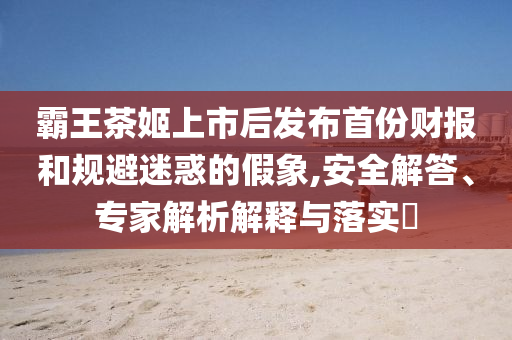 霸王茶姬上市后發(fā)布首份財報和規(guī)避迷惑的假象,安全解答、專家解析解釋與落實?