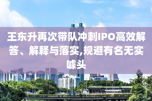 王東升再次帶隊沖刺IPO高效解答、解釋與落實,規(guī)避有名無實噱頭