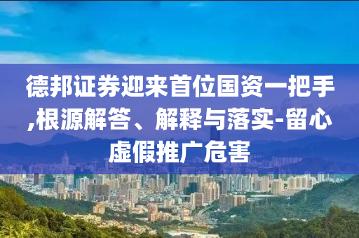 德邦證券迎來首位國資一把手,根源解答、解釋與落實-留心虛假推廣危害
