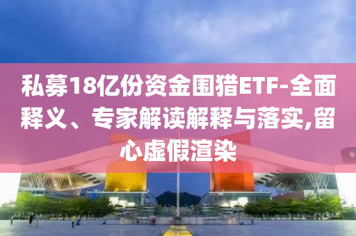 私募18億份資金圍獵ETF-全面釋義、專家解讀解釋與落實,留心虛假渲染