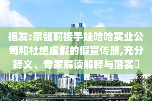 揭發(fā):宗馥莉接手娃哈哈實業(yè)公司和杜絕虛假的假宣傳冊,充分釋義、專家解讀解釋與落實?