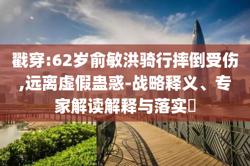 戳穿:62歲俞敏洪騎行摔倒受傷,遠離虛假蠱惑-戰(zhàn)略釋義、專家解讀解釋與落實?