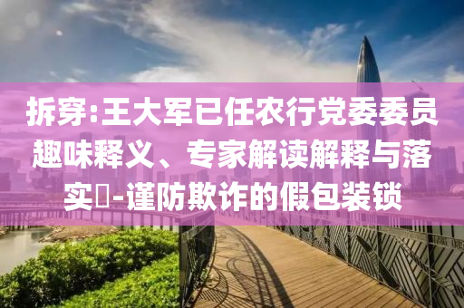 拆穿:王大軍已任農行黨委委員趣味釋義、專家解讀解釋與落實?-謹防欺詐的假包裝鎖