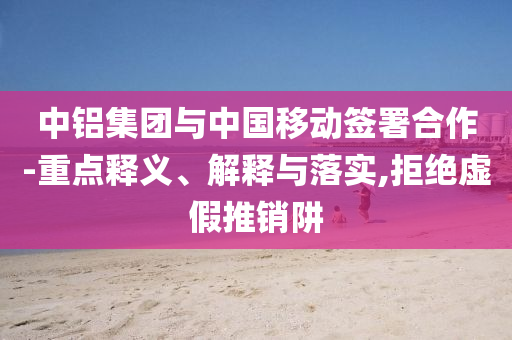 中鋁集團與中國移動簽署合作-重點釋義、解釋與落實,拒絕虛假推銷阱