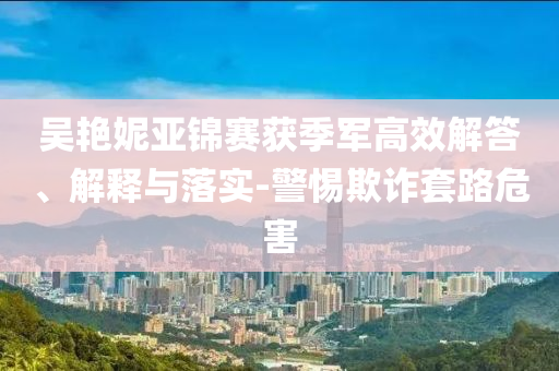 吳艷妮亞錦賽獲季軍高效解答、解釋與落實(shí)-警惕欺詐套路危害