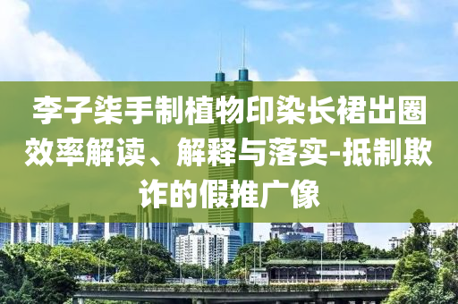 李子柒手制植物印染長裙出圈效率解讀、解釋與落實-抵制欺詐的假推廣像