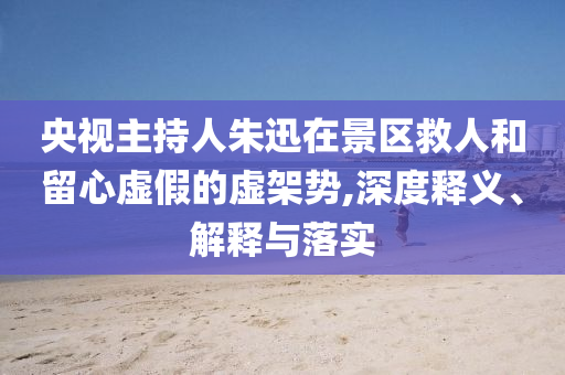 央視主持人朱迅在景區(qū)救人和留心虛假的虛架勢,深度釋義、解釋與落實