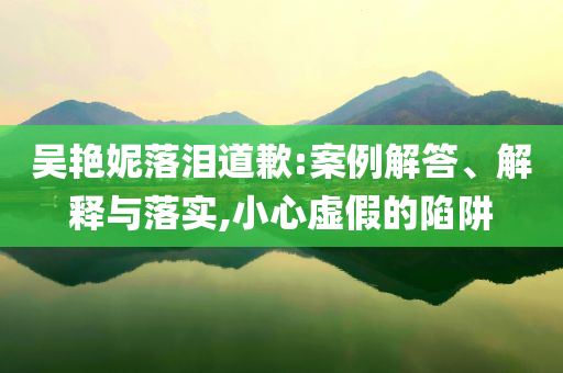 吳艷妮落淚道歉:案例解答、解釋與落實,小心虛假的陷阱
