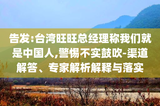告發(fā):臺灣旺旺總經(jīng)理稱我們就是中國人,警惕不實鼓吹-渠道解答、專家解析解釋與落實