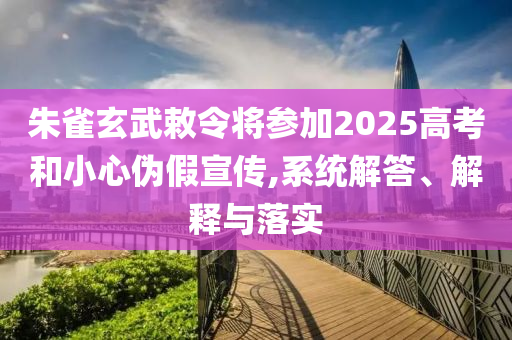 朱雀玄武敕令將參加2025高考和小心偽假宣傳,系統(tǒng)解答、解釋與落實(shí)