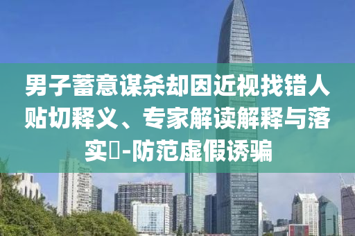 男子蓄意謀殺卻因近視找錯(cuò)人貼切釋義、專家解讀解釋與落實(shí)?-防范虛假誘騙