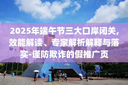 2025年端午節(jié)三大口岸閉關(guān),效能解讀、專家解析解釋與落實(shí)-謹(jǐn)防欺詐的假推廣頁