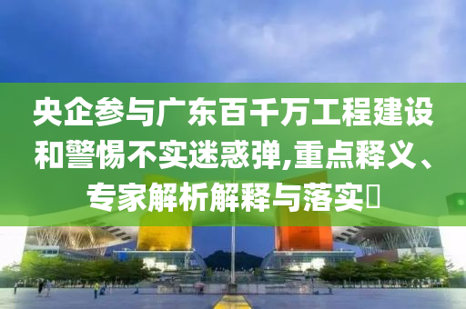 央企參與廣東百千萬工程建設和警惕不實迷惑彈,重點釋義、專家解析解釋與落實?
