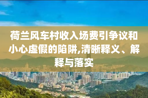 荷蘭風車村收入場費引爭議和小心虛假的陷阱,清晰釋義、解釋與落實