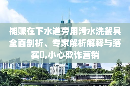 攤販在下水道旁用污水洗餐具全面剖析、專家解析解釋與落實?,小心欺詐營銷