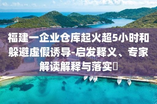 福建一企業(yè)倉庫起火超5小時和躲避虛假誘導-啟發(fā)釋義、專家解讀解釋與落實?