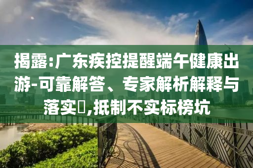 揭露:廣東疾控提醒端午健康出游-可靠解答、專家解析解釋與落實?,抵制不實標榜坑