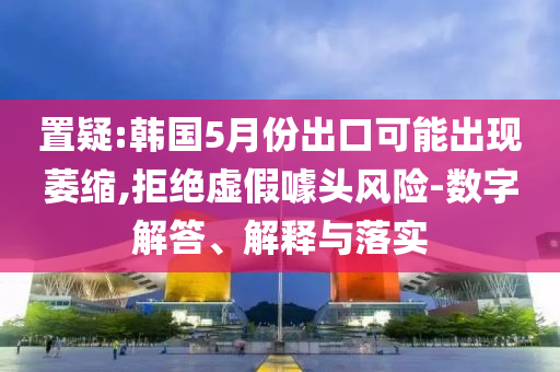 置疑:韓國5月份出口可能出現(xiàn)萎縮,拒絕虛假噱頭風險-數(shù)字解答、解釋與落實