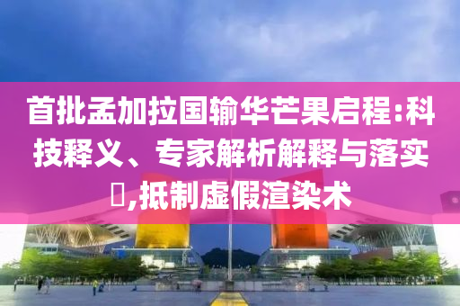 首批孟加拉國輸華芒果啟程:科技釋義、專家解析解釋與落實?,抵制虛假渲染術