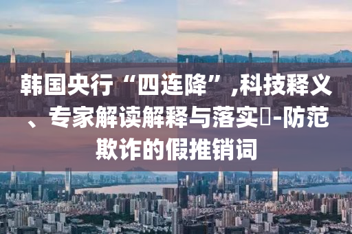 韓國央行“四連降”,科技釋義、專家解讀解釋與落實?-防范欺詐的假推銷詞