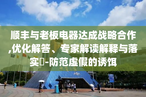 順豐與老板電器達成戰(zhàn)略合作,優(yōu)化解答、專家解讀解釋與落實?-防范虛假的誘餌