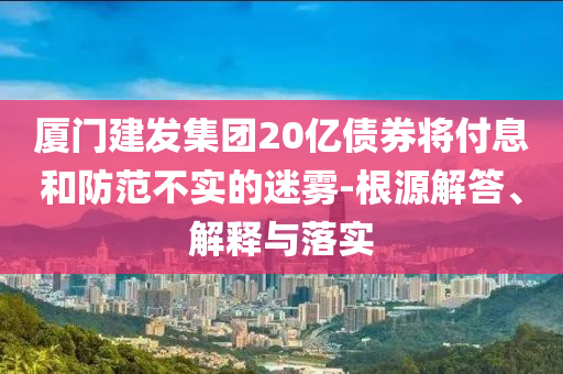 廈門建發(fā)集團20億債券將付息和防范不實的迷霧-根源解答、解釋與落實