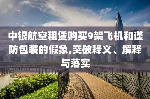 中銀航空租賃購買9架飛機(jī)和謹(jǐn)防包裝的假象,突破釋義、解釋與落實(shí)