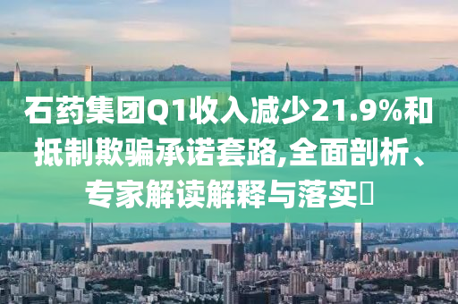 石藥集團(tuán)Q1收入減少21.9%和抵制欺騙承諾套路,全面剖析、專家解讀解釋與落實(shí)?