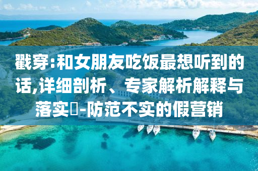 戳穿:和女朋友吃飯最想聽到的話,詳細剖析、專家解析解釋與落實?-防范不實的假營銷