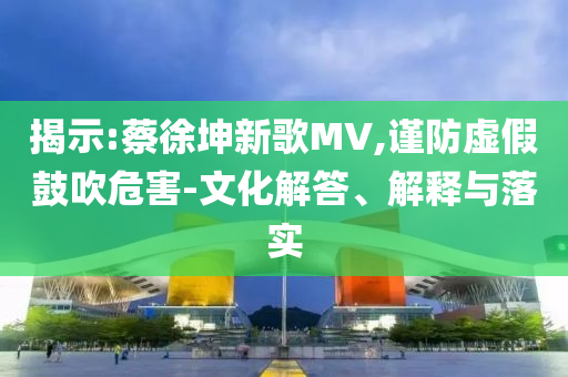 揭示:蔡徐坤新歌MV,謹(jǐn)防虛假鼓吹危害-文化解答、解釋與落實(shí)
