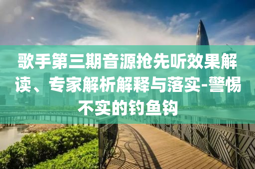 歌手第三期音源搶先聽效果解讀、專家解析解釋與落實(shí)-警惕不實(shí)的釣魚鉤