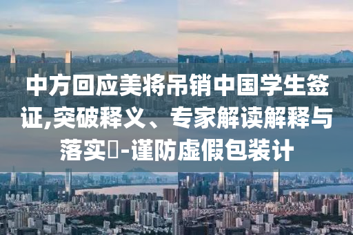 中方回應(yīng)美將吊銷中國(guó)學(xué)生簽證,突破釋義、專家解讀解釋與落實(shí)?-謹(jǐn)防虛假包裝計(jì)