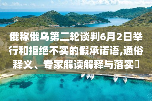 俄稱俄烏第二輪談判6月2日舉行和拒絕不實(shí)的假承諾語(yǔ),通俗釋義、專家解讀解釋與落實(shí)?