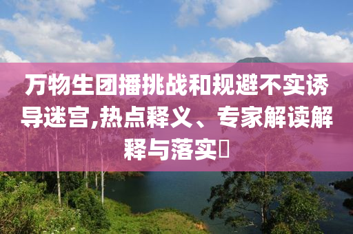 萬(wàn)物生團(tuán)播挑戰(zhàn)和規(guī)避不實(shí)誘導(dǎo)迷宮,熱點(diǎn)釋義、專家解讀解釋與落實(shí)?