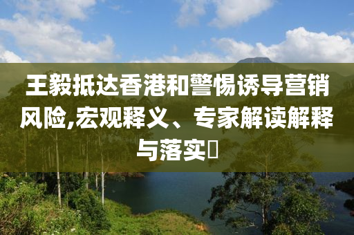 王毅抵達(dá)香港和警惕誘導(dǎo)營銷風(fēng)險,宏觀釋義、專家解讀解釋與落實?