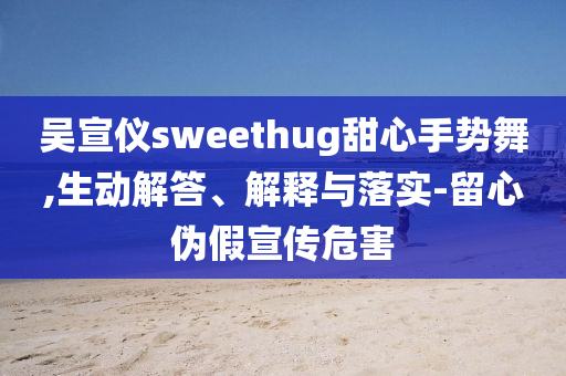 吳宣儀sweethug甜心手勢(shì)舞,生動(dòng)解答、解釋與落實(shí)-留心偽假宣傳危害