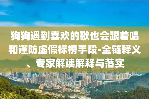 狗狗遇到喜歡的歌也會(huì)跟著唱和謹(jǐn)防虛假標(biāo)榜手段-全鏈釋義、專家解讀解釋與落實(shí)
