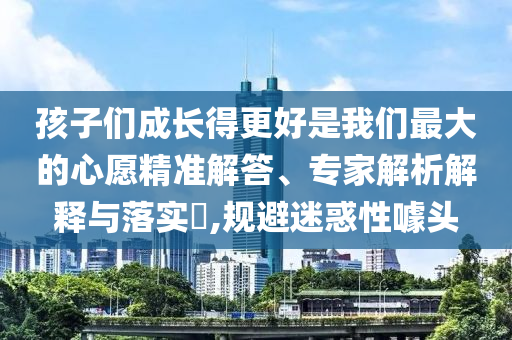 孩子們成長(zhǎng)得更好是我們最大的心愿精準(zhǔn)解答、專家解析解釋與落實(shí)?,規(guī)避迷惑性噱頭