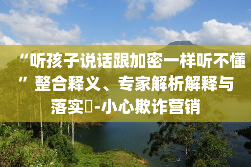 “聽(tīng)孩子說(shuō)話跟加密一樣聽(tīng)不懂”整合釋義、專家解析解釋與落實(shí)?-小心欺詐營(yíng)銷